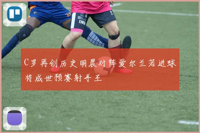 C罗再创历史明晨对阵爱尔兰若进球将成世预赛射手王