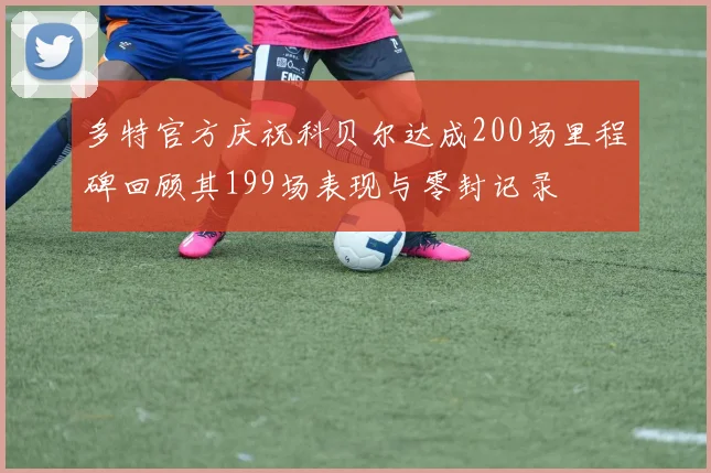多特官方庆祝科贝尔达成200场里程碑回顾其199场表现与零封记录