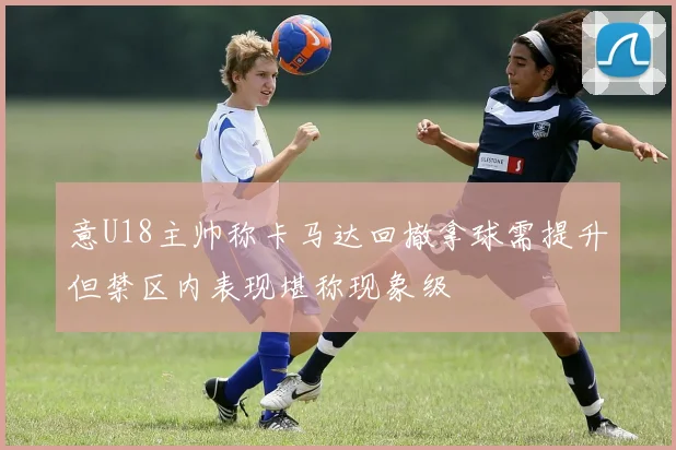 意U18主帅称卡马达回撤拿球需提升但禁区内表现堪称现象级