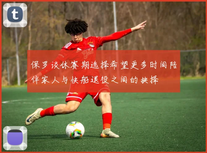 保罗谈休赛期选择希望更多时间陪伴家人与快船退役之间的抉择