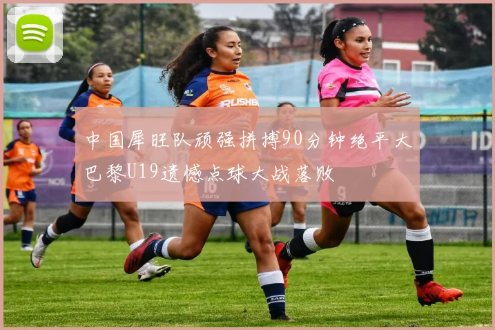 中国犀旺队顽强拼搏90分钟绝平大巴黎U19遗憾点球大战落败