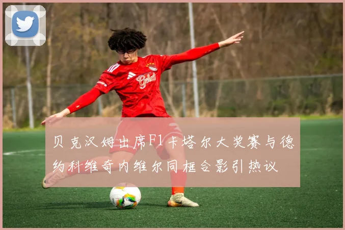 贝克汉姆出席F1卡塔尔大奖赛与德约科维奇内维尔同框合影引热议
