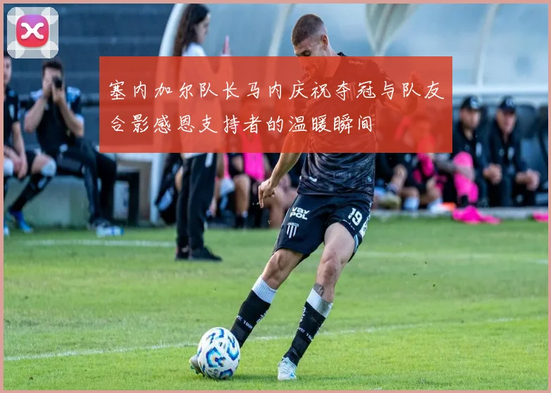 塞内加尔队长马内庆祝夺冠与队友合影感恩支持者的温暖瞬间