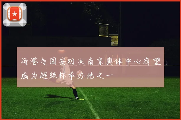 海港与国安对决南京奥体中心有望成为超级杯举办地之一