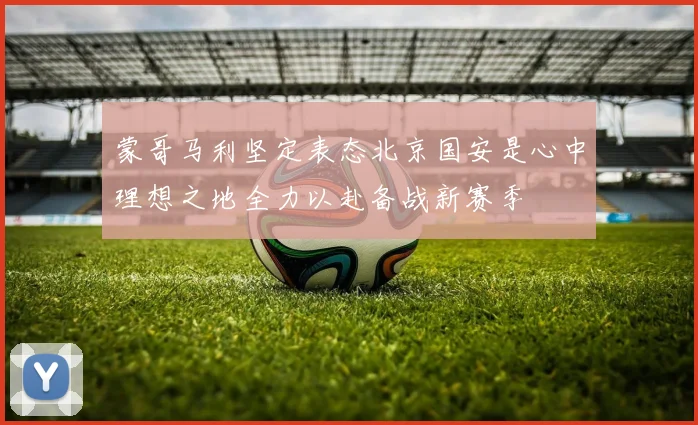 蒙哥马利坚定表态北京国安是心中理想之地全力以赴备战新赛季