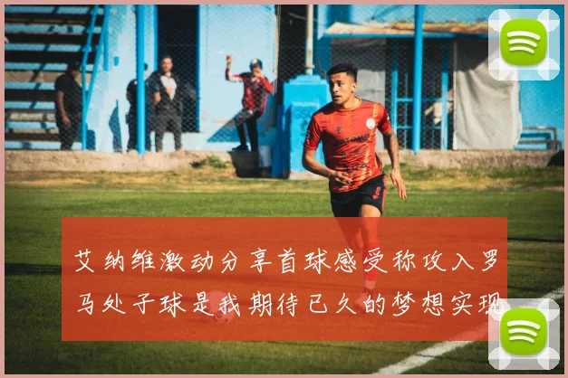 艾纳维激动分享首球感受称攻入罗马处子球是我期待已久的梦想实现