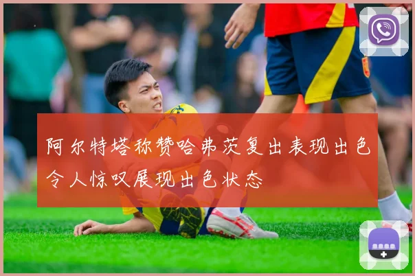 阿尔特塔称赞哈弗茨复出表现出色令人惊叹展现出色状态