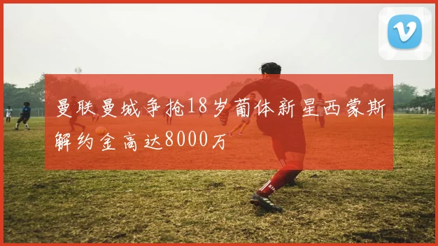 曼联曼城争抢18岁葡体新星西蒙斯解约金高达8000万