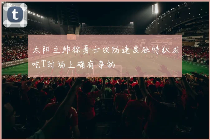 太阳主帅称勇士攻防速度独特狄龙吃T时场上确有争执