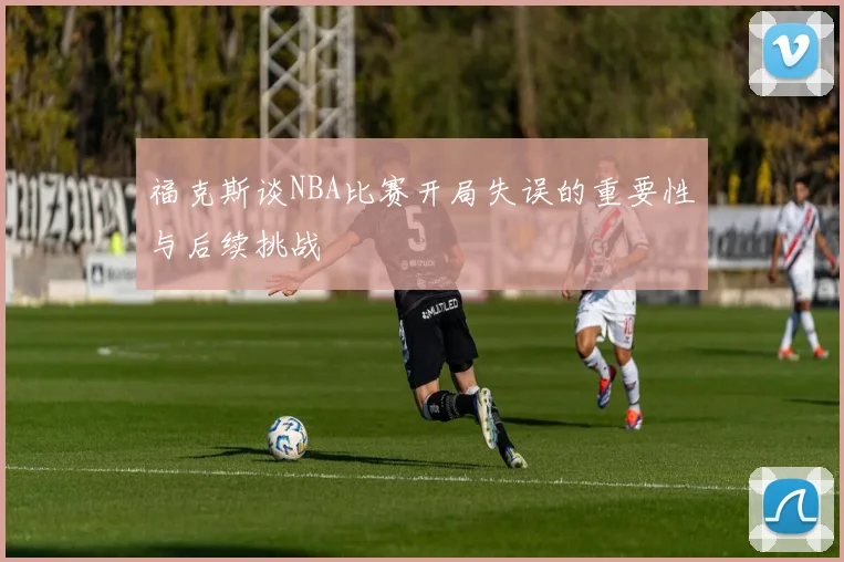 福克斯谈NBA比赛开局失误的重要性与后续挑战
