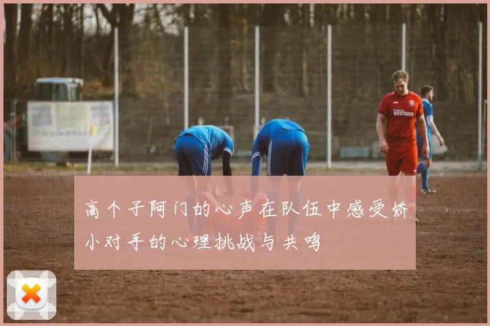 高个子阿门的心声在队伍中感受娇小对手的心理挑战与共鸣