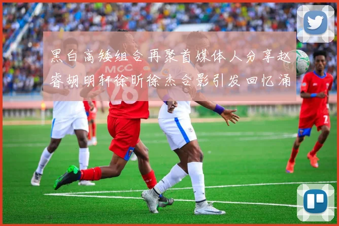 黑白高矮组合再聚首媒体人分享赵睿胡明轩徐昕徐杰合影引发回忆涌现