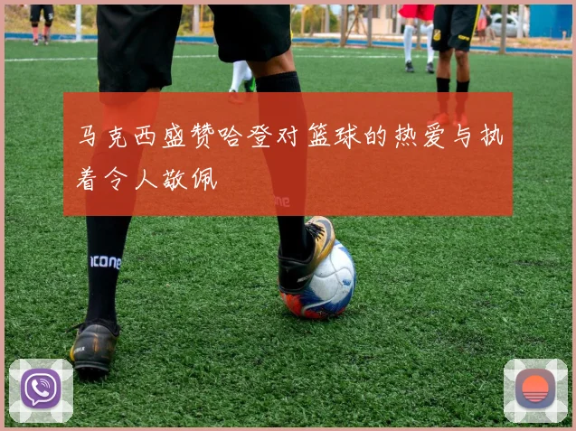 马克西盛赞哈登对篮球的热爱与执着令人敬佩